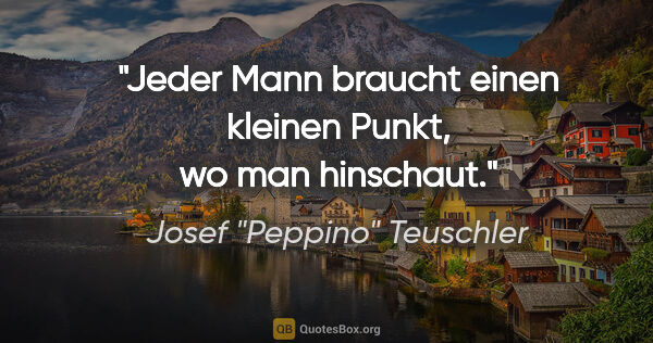 Josef "Peppino" Teuschler Zitat: "Jeder Mann braucht einen kleinen Punkt, wo man hinschaut."