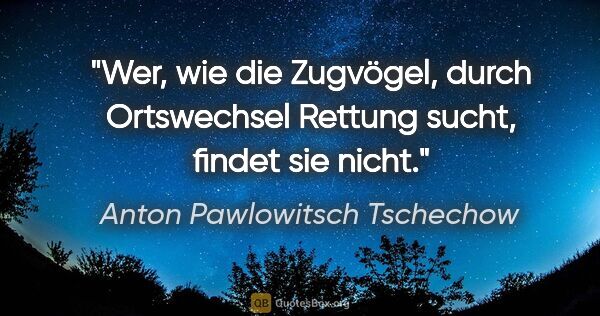 Anton Pawlowitsch Tschechow Zitat: "Wer, wie die Zugvögel, durch Ortswechsel Rettung sucht, findet..."