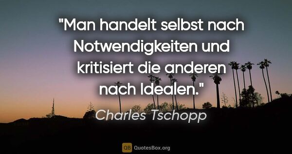 Charles Tschopp Zitat: "Man handelt selbst nach Notwendigkeiten und kritisiert die..."