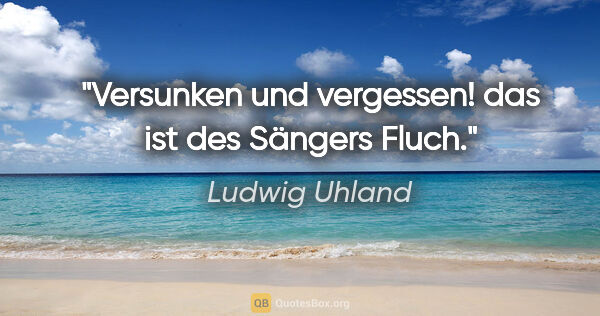 Ludwig Uhland Zitat: "Versunken und vergessen! das ist des Sängers Fluch."