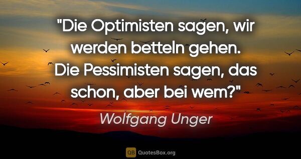 Wolfgang Unger Zitat: "Die Optimisten sagen, wir werden betteln gehen. Die..."