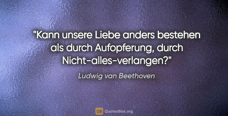 Ludwig van Beethoven Zitat: "Kann unsere Liebe anders bestehen als durch Aufopferung, durch..."