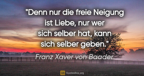 Franz Xaver von Baader Zitat: "Denn nur die freie Neigung ist Liebe, nur wer sich selber hat,..."