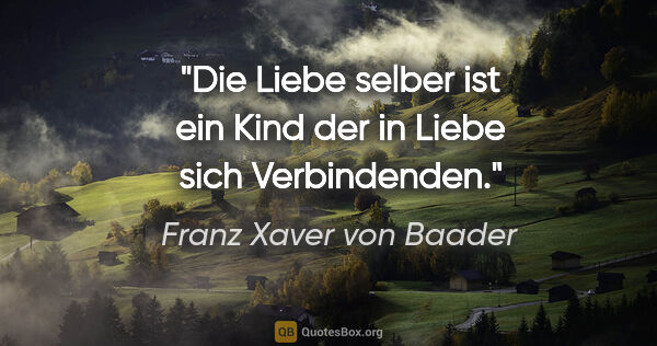 Franz Xaver von Baader Zitat: "Die Liebe selber ist ein Kind der in Liebe sich Verbindenden."