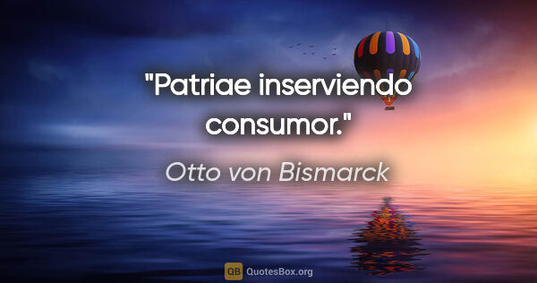Otto von Bismarck Zitat: "Patriae inserviendo consumor."