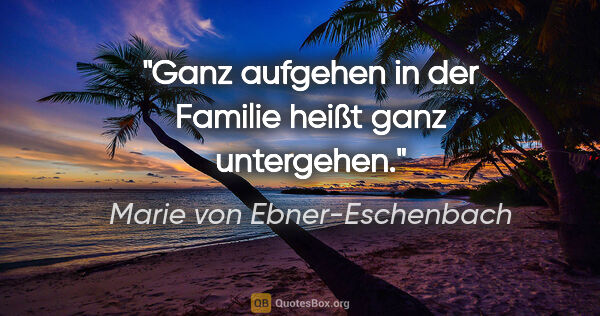 Marie von Ebner-Eschenbach Zitat: "Ganz aufgehen in der Familie heißt ganz untergehen."