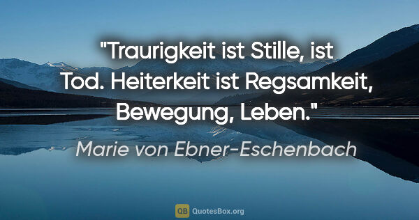 Marie von Ebner-Eschenbach Zitat: "Traurigkeit ist Stille, ist Tod. Heiterkeit ist Regsamkeit,..."