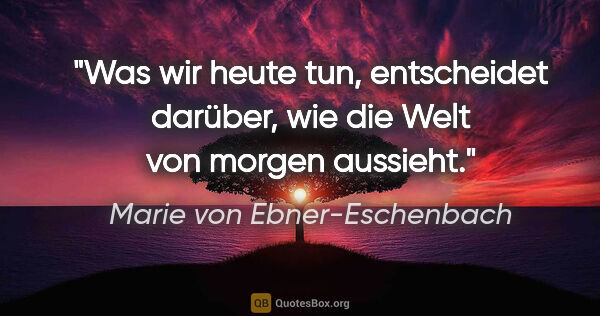 Marie von Ebner-Eschenbach Zitat: "Was wir heute tun, entscheidet darüber, wie die Welt von..."