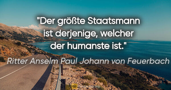 Ritter Anselm Paul Johann von Feuerbach Zitat: "Der größte Staatsmann ist derjenige, welcher der humanste ist."