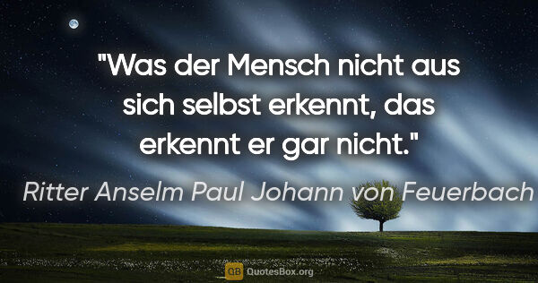 Ritter Anselm Paul Johann von Feuerbach Zitat: "Was der Mensch nicht aus sich selbst erkennt, das erkennt er..."