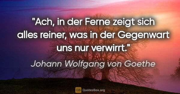 Johann Wolfgang von Goethe Zitat: "Ach, in der Ferne zeigt sich alles reiner, was in der..."