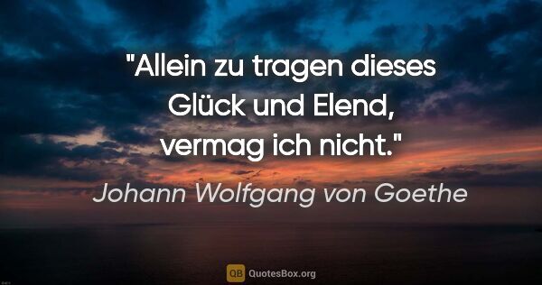 Johann Wolfgang von Goethe Zitat: "Allein zu tragen dieses Glück und Elend, vermag ich nicht."