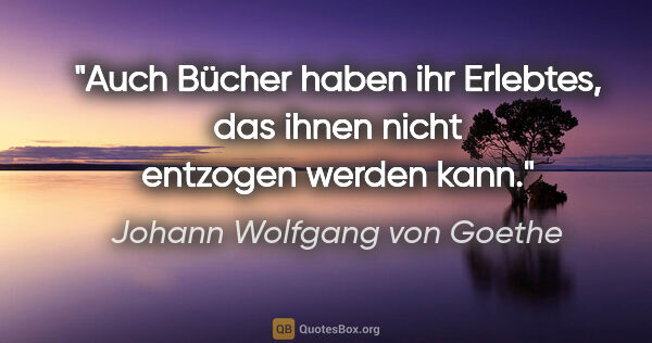 Johann Wolfgang von Goethe Zitat: "Auch Bücher haben ihr Erlebtes, das ihnen nicht entzogen..."