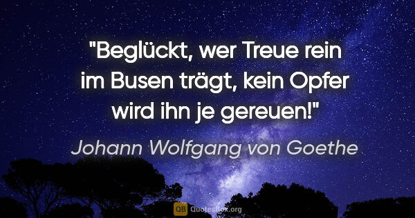 Johann Wolfgang von Goethe Zitat: "Beglückt, wer Treue rein im Busen trägt, kein Opfer wird ihn..."