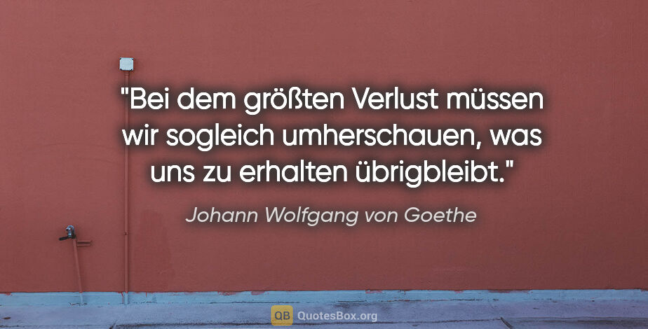 Johann Wolfgang von Goethe Zitat: "Bei dem größten Verlust müssen wir sogleich umherschauen, was..."