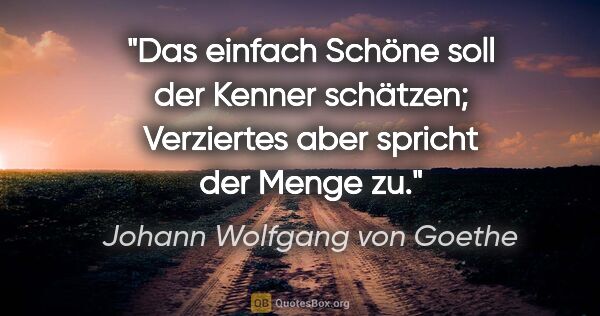 Johann Wolfgang von Goethe Zitat: "Das einfach Schöne soll der Kenner schätzen; Verziertes aber..."