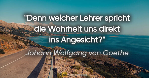 Johann Wolfgang von Goethe Zitat: "Denn welcher Lehrer spricht die Wahrheit uns direkt ins..."