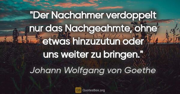 Johann Wolfgang von Goethe Zitat: "Der Nachahmer verdoppelt nur das Nachgeahmte, ohne etwas..."