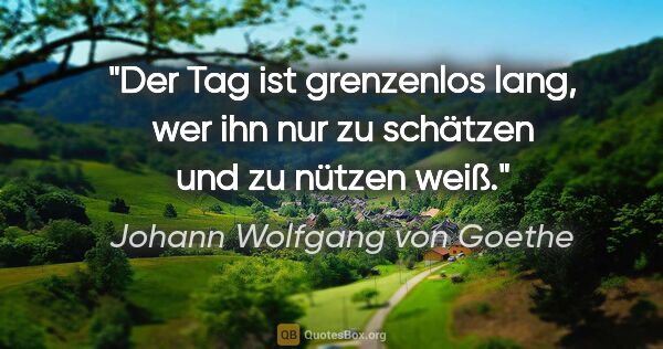 Johann Wolfgang von Goethe Zitat: "Der Tag ist grenzenlos lang, wer ihn nur zu schätzen und zu..."