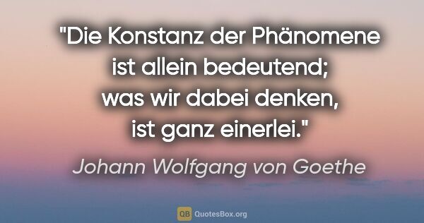 Johann Wolfgang von Goethe Zitat: "Die Konstanz der Phänomene ist allein bedeutend; was wir dabei..."