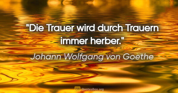 Johann Wolfgang von Goethe Zitat: "Die Trauer wird durch Trauern immer herber."