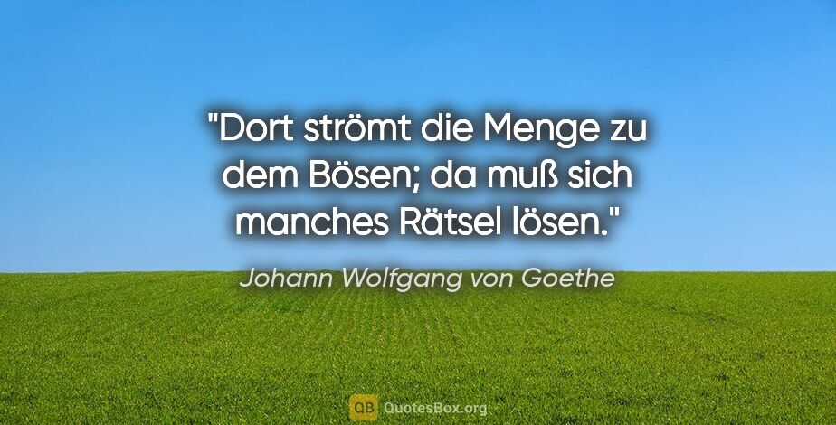 Johann Wolfgang von Goethe Zitat: "Dort strömt die Menge zu dem Bösen; da muß sich manches Rätsel..."