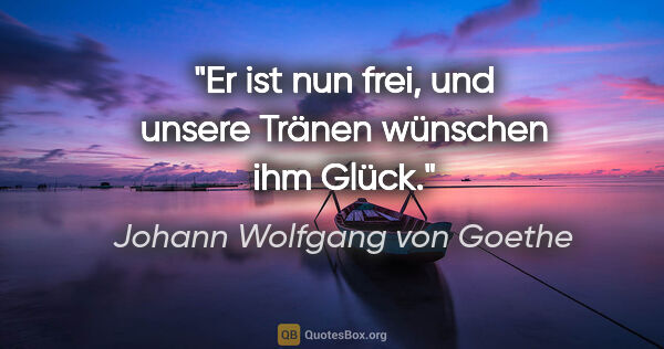 Johann Wolfgang von Goethe Zitat: "Er ist nun frei, und unsere Tränen wünschen ihm Glück."
