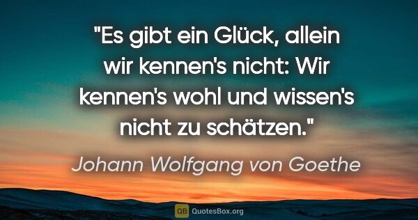 Johann Wolfgang von Goethe Zitat: "Es gibt ein Glück, allein wir kennen's nicht: Wir kennen's..."