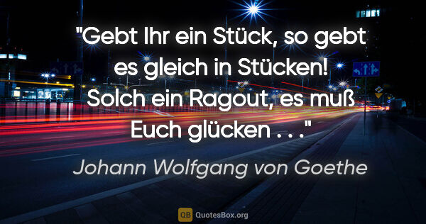 Johann Wolfgang von Goethe Zitat: "Gebt Ihr ein Stück, so gebt es gleich in Stücken! Solch ein..."
