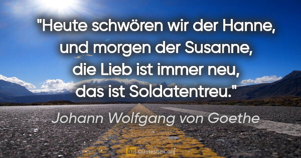 Johann Wolfgang von Goethe Zitat: "Heute schwören wir der Hanne, und morgen der Susanne, die Lieb..."