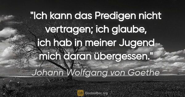 Johann Wolfgang von Goethe Zitat: "Ich kann das Predigen nicht vertragen; ich glaube, ich hab in..."