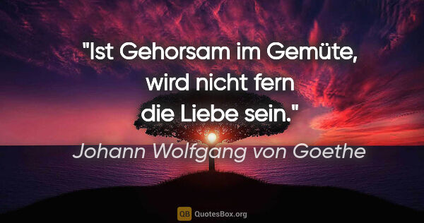 Johann Wolfgang von Goethe Zitat: "Ist Gehorsam im Gemüte, wird nicht fern die Liebe sein."
