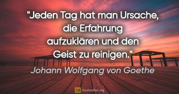 Johann Wolfgang von Goethe Zitat: "Jeden Tag hat man Ursache, die Erfahrung aufzuklären und den..."