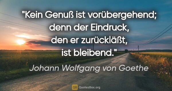 Johann Wolfgang von Goethe Zitat: "Kein Genuß ist vorübergehend; denn der Eindruck, den er..."