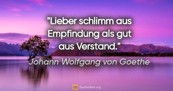 Johann Wolfgang von Goethe Zitat: "Lieber schlimm aus Empfindung als gut aus Verstand."