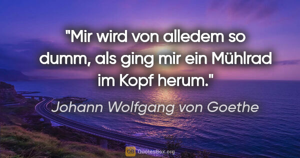 Johann Wolfgang von Goethe Zitat: "Mir wird von alledem so dumm, als ging mir ein Mühlrad im Kopf..."