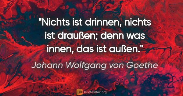 Johann Wolfgang von Goethe Zitat: "Nichts ist drinnen, nichts ist draußen; denn was innen, das..."