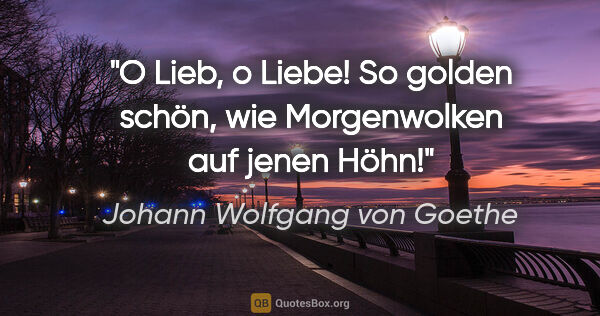 Johann Wolfgang von Goethe Zitat: "O Lieb, o Liebe! So golden schön, wie Morgenwolken auf jenen..."