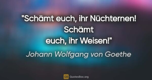 Johann Wolfgang von Goethe Zitat: "Schämt euch, ihr Nüchternen! Schämt euch, ihr Weisen!"