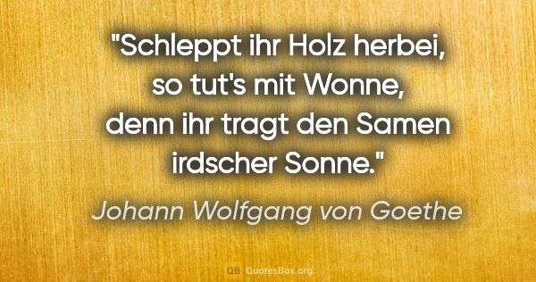 Johann Wolfgang von Goethe Zitat: "Schleppt ihr Holz herbei, so tut's mit Wonne, denn ihr tragt..."