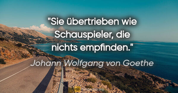 Johann Wolfgang von Goethe Zitat: "Sie übertrieben wie Schauspieler, die nichts empfinden."