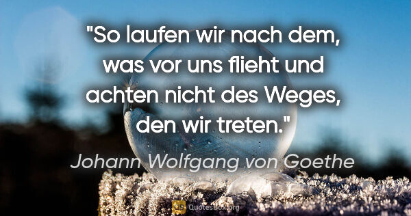 Johann Wolfgang von Goethe Zitat: "So laufen wir nach dem, was vor uns flieht und achten nicht..."