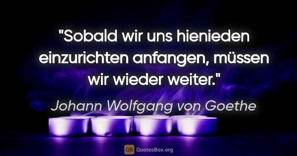 Johann Wolfgang von Goethe Zitat: "Sobald wir uns hienieden einzurichten anfangen, müssen wir..."