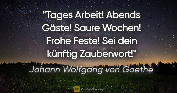 Johann Wolfgang von Goethe Zitat: "Tages Arbeit! Abends Gäste! Saure Wochen! Frohe Feste! Sei..."