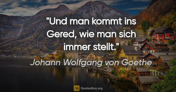 Johann Wolfgang von Goethe Zitat: "Und man kommt ins Gered, wie man sich immer stellt."