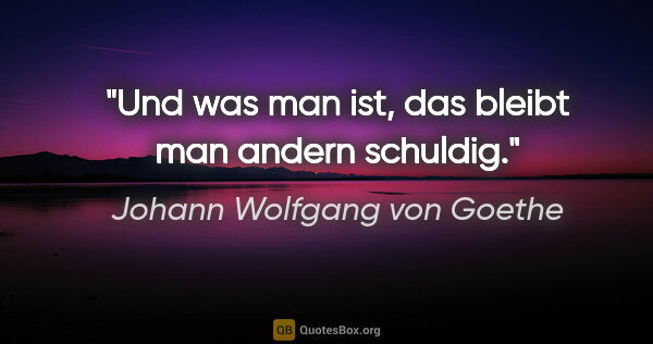 Johann Wolfgang von Goethe Zitat: "Und was man ist, das bleibt man andern schuldig."
