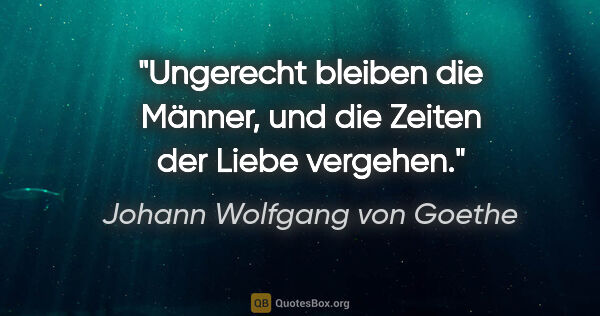 Johann Wolfgang von Goethe Zitat: "Ungerecht bleiben die Männer, und die Zeiten der Liebe vergehen."