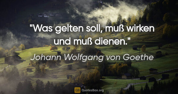 Johann Wolfgang von Goethe Zitat: "Was gelten soll, muß wirken und muß dienen."