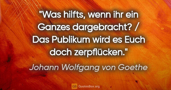 Johann Wolfgang von Goethe Zitat: "Was hilfts, wenn ihr ein Ganzes dargebracht? / Das Publikum..."