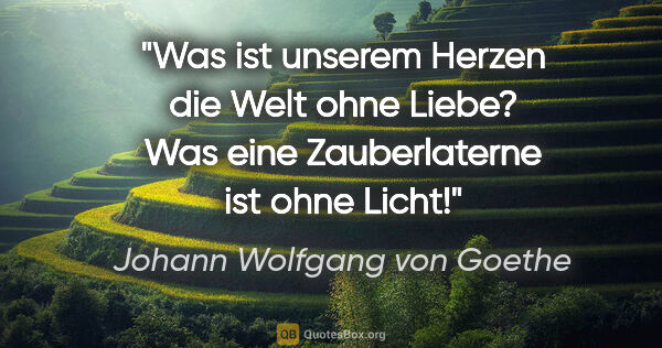 Johann Wolfgang von Goethe Zitat: "Was ist unserem Herzen die Welt ohne Liebe? Was eine..."